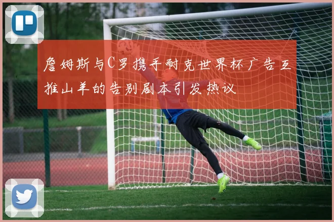 詹姆斯与C罗携手耐克世界杯广告互推山羊的告别剧本引发热议