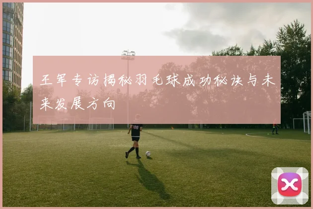 王军专访揭秘羽毛球成功秘诀与未来发展方向