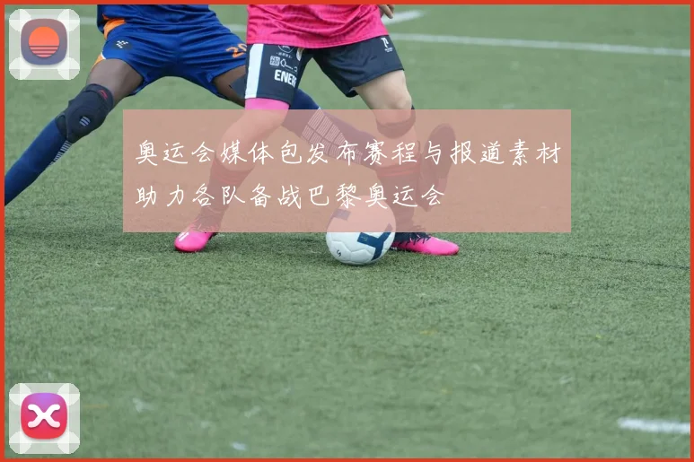 奥运会媒体包发布赛程与报道素材助力各队备战巴黎奥运会