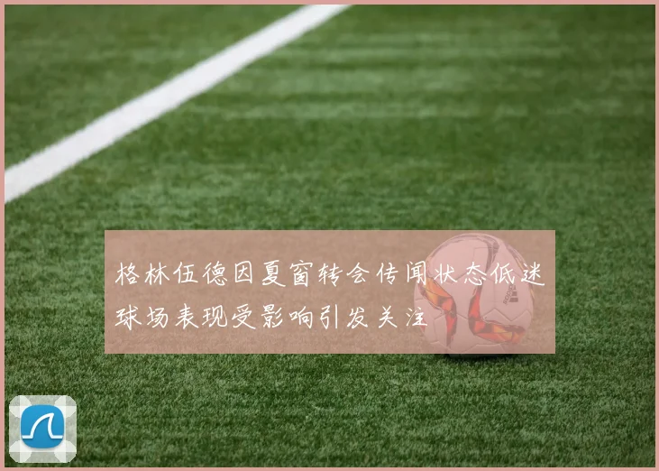 格林伍德因夏窗转会传闻状态低迷球场表现受影响引发关注
