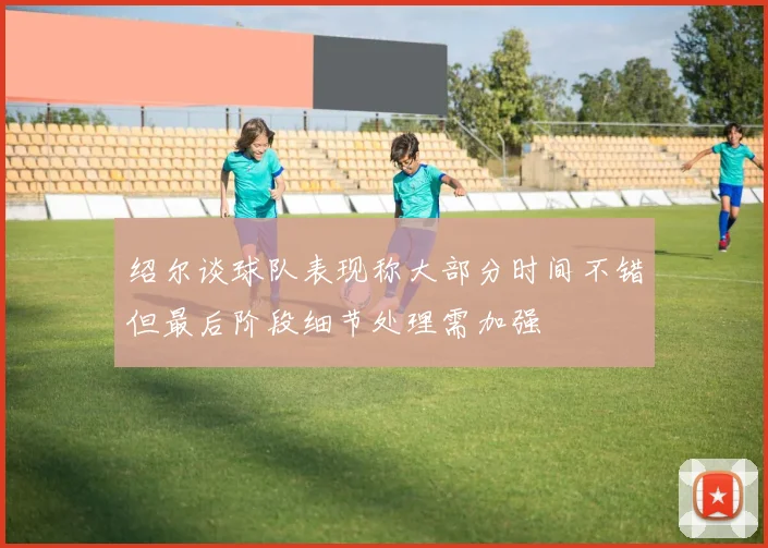 绍尔谈球队表现称大部分时间不错但最后阶段细节处理需加强