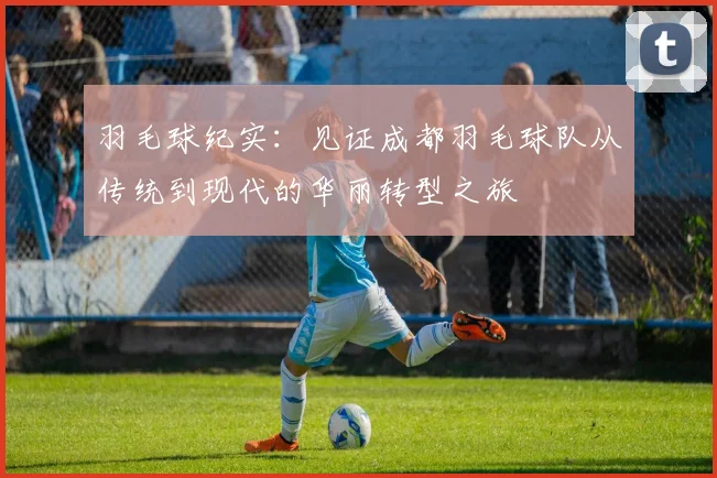 羽毛球纪实：见证成都羽毛球队从传统到现代的华丽转型之旅