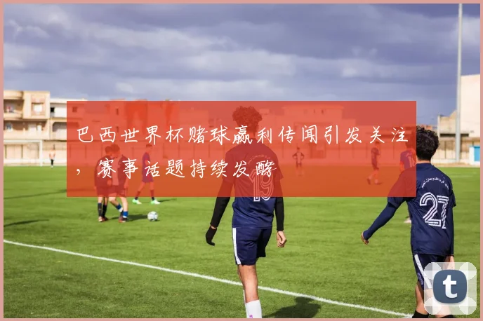 巴西世界杯赌球赢利传闻引发关注，赛事话题持续发酵