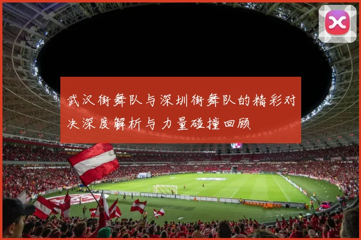 武汉街舞队与深圳街舞队的精彩对决深度解析与力量碰撞回顾