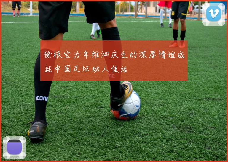 徐根宝为年维泗庆生的深厚情谊成就中国足坛动人佳话