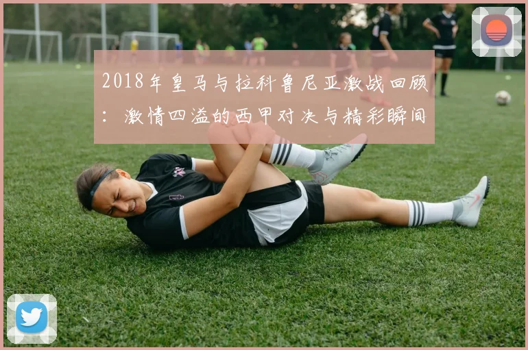 2018年皇马与拉科鲁尼亚激战回顾：激情四溢的西甲对决与精彩瞬间